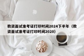 教资面试准考证打印时间2024下半年（教资面试准考证打印时间2020）