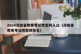 2024河南省教育考试院官网入口（河南省教育考试院官网报名）