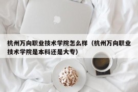 杭州万向职业技术学院怎么样（杭州万向职业技术学院是本科还是大专）