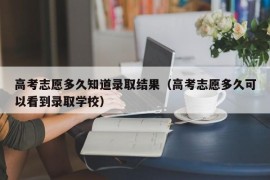 高考志愿多久知道录取结果（高考志愿多久可以看到录取学校）