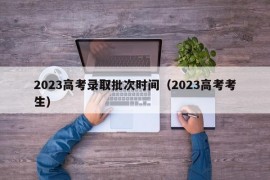 2023高考录取批次时间（2023高考考生）