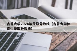 吉首大学2024年录取分数线（吉首大学体育生录取分数线）