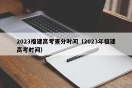 2023福建高考查分时间（2023年福建高考时间）