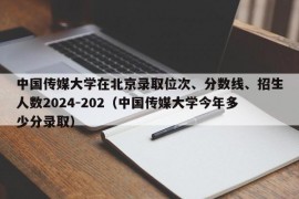 中国传媒大学在北京录取位次、分数线、招生人数2024-202（中国传媒大学今年多少分录取）