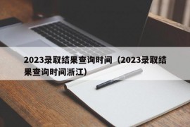 2023录取结果查询时间（2023录取结果查询时间浙江）