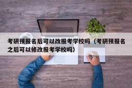 考研预报名后可以改报考学校吗（考研预报名之后可以修改报考学校吗）