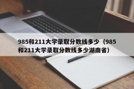 985和211大学录取分数线多少（985和211大学录取分数线多少湖南省）