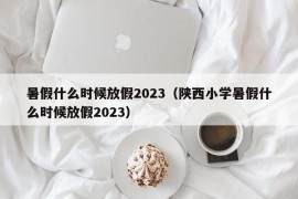 暑假什么时候放假2023（陕西小学暑假什么时候放假2023）