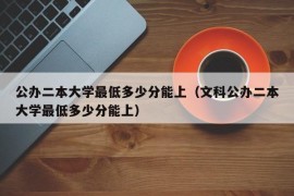 公办二本大学最低多少分能上（文科公办二本大学最低多少分能上）