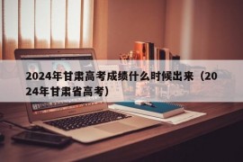 2024年甘肃高考成绩什么时候出来（2024年甘肃省高考）