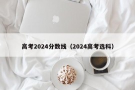 高考2024分数线（2024高考选科）