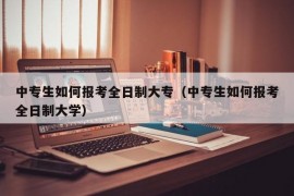 中专生如何报考全日制大专（中专生如何报考全日制大学）