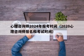 心理咨询师2024年报考时间（2020心理咨询师报名和考试时间）