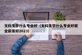 文科生学什么专业好（文科生学什么专业好就业前景好2023）