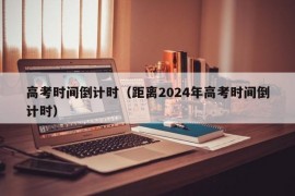 高考时间倒计时（距离2024年高考时间倒计时）