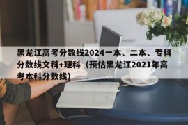 黑龙江高考分数线2024一本、二本、专科分数线文科+理科（预估黑龙江2021年高考本科分数线）