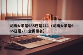 湖南大学是985还是211（湖南大学是985还是211全国排名）