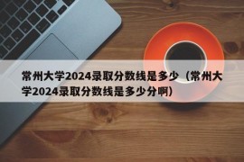 常州大学2024录取分数线是多少（常州大学2024录取分数线是多少分啊）