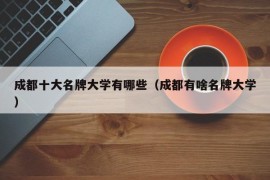 成都十大名牌大学有哪些（成都有啥名牌大学）