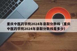 重庆中医药学院2024年录取分数线（重庆中医药学院2024年录取分数线是多少）