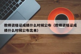 教师资格证成绩什么时候公布（教师资格证成绩什么时候公布出来）