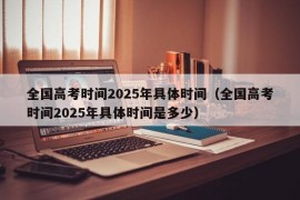 全国高考时间2025年具体时间（全国高考时间2025年具体时间是多少）