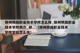 郑州铁路职业技术学院怎么样_郑州铁路职业技术学院简介_郑...（郑州铁路职业技术学院学校怎么样）