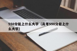 550分能上什么大学（高考550分能上什么大学）