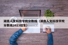 湖南人文科技学院分数线（湖南人文科技学院分数线2023招生）