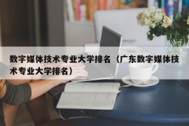 数字媒体技术专业大学排名（广东数字媒体技术专业大学排名）