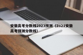 安徽高考分数线2023预测（2o21安徽高考预测分数线）