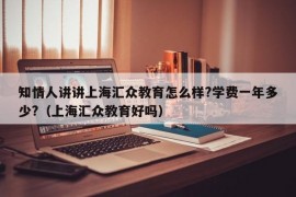 知情人讲讲上海汇众教育怎么样?学费一年多少?（上海汇众教育好吗）