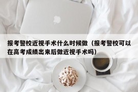 报考警校近视手术什么时候做（报考警校可以在高考成绩出来后做近视手术吗）