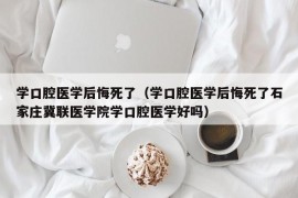 学口腔医学后悔死了（学口腔医学后悔死了石家庄冀联医学院学口腔医学好吗）