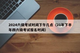 2024六级考试时间下午几点（21年下半年四六级考试报名时间）