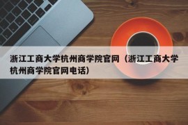 浙江工商大学杭州商学院官网（浙江工商大学杭州商学院官网电话）