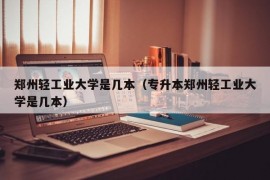 郑州轻工业大学是几本（专升本郑州轻工业大学是几本）