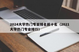 2024大学热门专业排名前十名（2021大学热门专业排行）