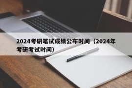 2024考研笔试成绩公布时间（2024年考研考试时间）