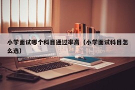 小学面试哪个科目通过率高（小学面试科目怎么选）