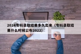 2024专科录取结果多久出来（专科录取结果什么时候公布2022）