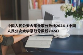 中国人民公安大学录取分数线2024（中国人民公安大学录取分数线2024）