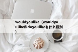 wouldyoulike（wouldyoulike和doyoulike有什么区别）