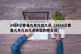 2024立春是几月几日几点（2024立春是几月几日几点钟出的呢女孩）