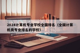 2024计算机专业学校全国排名（全国计算机类专业排名的学校）