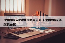 日本排核污水对中国危害不大（日本排核污染废水后果）