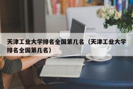 天津工业大学排名全国第几名（天津工业大学排名全国第几名）