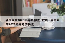 西南大学2023年高考录取分数线（西南大学2021年高考录取线）