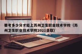 要考多少分才能上苏州卫生职业技术学院（苏州卫生职业技术学院2021录取）