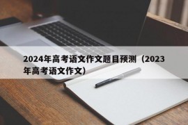 2024年高考语文作文题目预测（2023年高考语文作文）